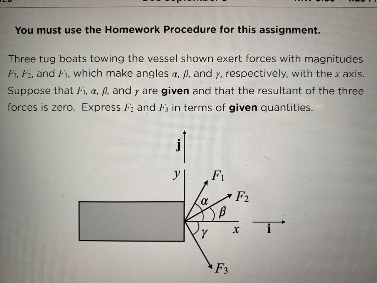 You must use the Homework Procedure for this assignment.
Three tug boats towing the vessel shown exert forces with magnitudes
F1, F2, and F3, which make angles a, ß, and y, respectively, with the x axis.
Suppose that F1, a, ß, and y are given and that the resultant of the three
forces is zero. Express F2 and F3 in terms of given quantities.
j
y
F1
F2
F3

