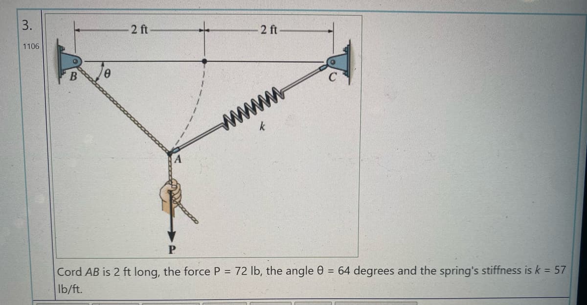 3.
2 ft
1106
2 ft
www
Cord AB is 2 ft long, the force P = 72 lb, the angle 0 = 64 degrees and the spring's stiffness is k = 57
Ib/ft.
