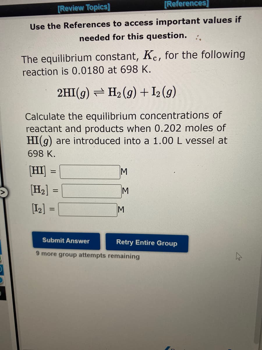 [Review Topics]
[References]
Use the References to access important values if
needed for this question.
The equilibrium constant, Ke, for the following
reaction is 0.0180 at 698 K.
2HI(g) ⇒ H₂(g) + I₂ (9)
Calculate the equilibrium concentrations of
reactant and products when 0.202 moles of
HI(g) are introduced into a 1.00 L vessel at
698 K.
[HI] =
[H₂] =
[12] =
=
M
M
M
Submit Answer
9 more group attempts remaining
Retry Entire Group