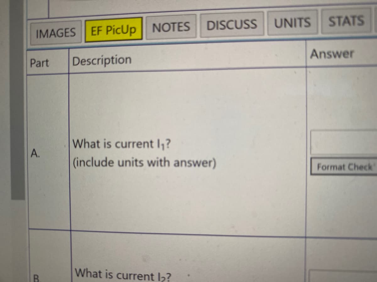 DISCUSS
UNITS
STATS
EF PicUp
NOTES
IMAGES
Answer
Part
Description
What is current I,?
A.
(include units with answer)
Format Check
What is current l2?
