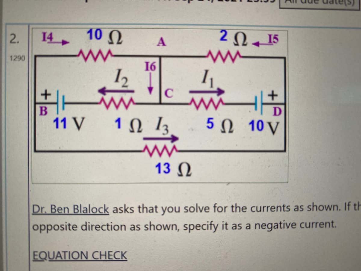 14
10 Ω
2 Q 15
2.
1290
16
C
D
11 V
1Ω 1
5Ω 10V
13 Ω
Dr. Ben Blalock asks that you solve for the currents as shown. If th
opposite direction as shown, specify it as a negative current.
EQUATION CHECK
