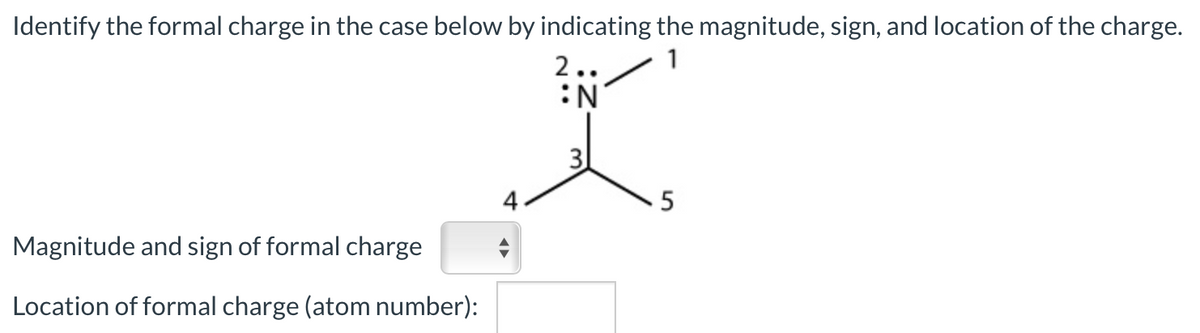 Identify the formal charge in the case below by indicating the magnitude, sign, and location of the charge.
2..
1
:N
3
4
5
Magnitude and sign of formal charge
Location of formal charge (atom number):
