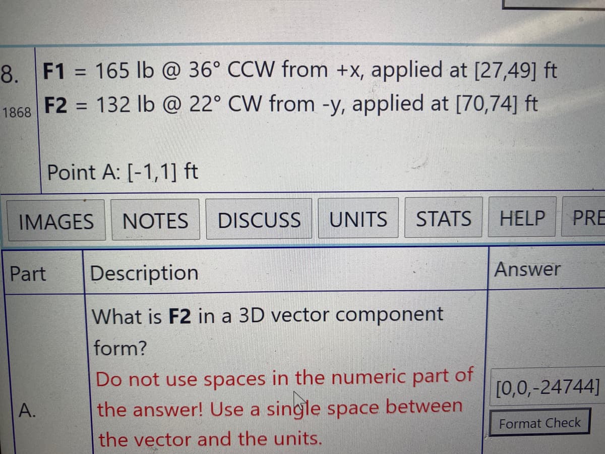 8. F1 = 165 lb @ 36° CCW from +x, applied at [27,49] ft
F2 = 132 lb @ 22° CW from -y, applied at [70,74] ft
%3D
1868
Point A: [-1,1] ft
IMAGES
NOTES
DISCUSS
UNITS
STATS
HELP
PRE
Part
Description
Answer
What is F2 in a 3D vector component
form?
Do not use spaces in the numeric part of
the answer! Use a single space between
[0,0,-24744]
A.
Format Check
the vector and the units.
