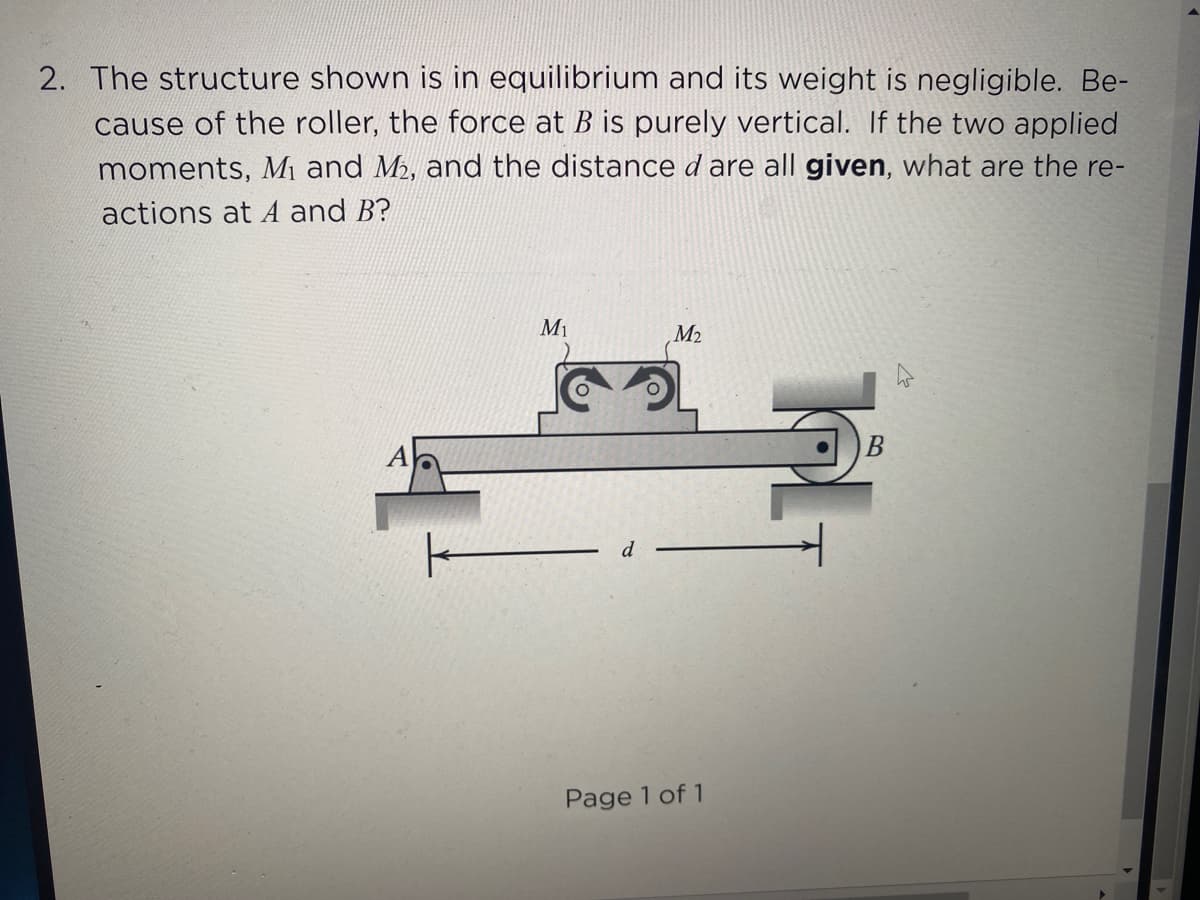 2. The structure shown is in equilibrium and its weight is negligible. Be-
cause of the roller, the force at B is purely vertical. If the two applied
moments, Mi and M, and the distance d are all given, what are the re-
actions at A and B?
M1
M2
Page 1 of 1
