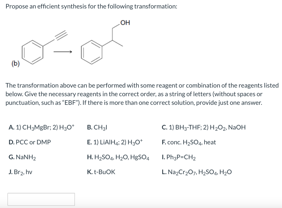 Propose an efficient synthesis for the following transformation:
OH
(b)
The transformation above can be performed with some reagent or combination of the reagents listed
below. Give the necessary reagents in the correct order, as a string of letters (without spaces or
punctuation, such as “EBF"). If there is more than one correct solution, provide just one answer.
A. 1) CH3MgBr; 2) H3O*
B. CH31
C. 1) BH3-THF; 2) H2O2, NaOH
D. PCC or DMP
E. 1) LIAIH4; 2) H3O*
F. conc. H2SO4, heat
G. NANH2
H. H2SO4, H20, HgSO4
I. Ph3P=CH2
J. Br2, hv
K. t-BUOK
L. Na2Cr207, H2SO4, H2O
