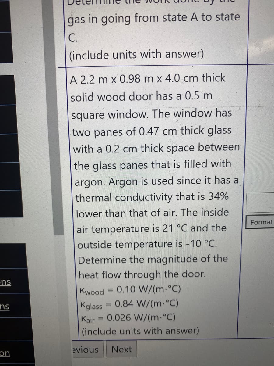 gas in going from state A to state
С.
(include units with answer)
A 2.2 m x 0.98 m x 4.0 cm thick
solid wood door has a 0.5 m
square window. The window has
two panes of 0.47 cm thick glass
between
with a 0.2 cm
thick
space
the glass panes that is filled with
argon. Argon is used since it has a
thermal conductivity that is 34%
lower than that of air. The inside
Format
air temperature is 21 °C and the
outside temperature is -10 °C.
Determine the magnitude of the
heat flow through the door.
ns
Kwood = 0.10 W/(m.°C)
0.84 W/(m-°C)
%3D
Kglass
%3D
ns
Kair
0.026 W/(m.°C)
%3D
(include units with answer)
evious
Next
