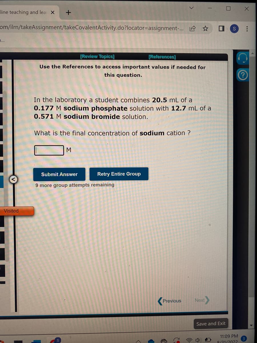 line teaching and lea X
+
om/ilrn/takeAssignment/takeCovalentActivity.do?locator=assignment-... ☆
Visited
[Review Topics]
[References]
Use the References to access important values if needed for
this question.
In the laboratory a student combines 20.5 mL of a
0.177 M sodium phosphate solution with 12.7 mL of a
0.571 M sodium bromide solution.
What is the final concentration of sodium cation ?
M
Submit Answer
Retry Entire Group
9 more group attempts remaining
Previous
Next
I
Save and Exit
☐ X
S
11:09 PM
8/31/2022
...