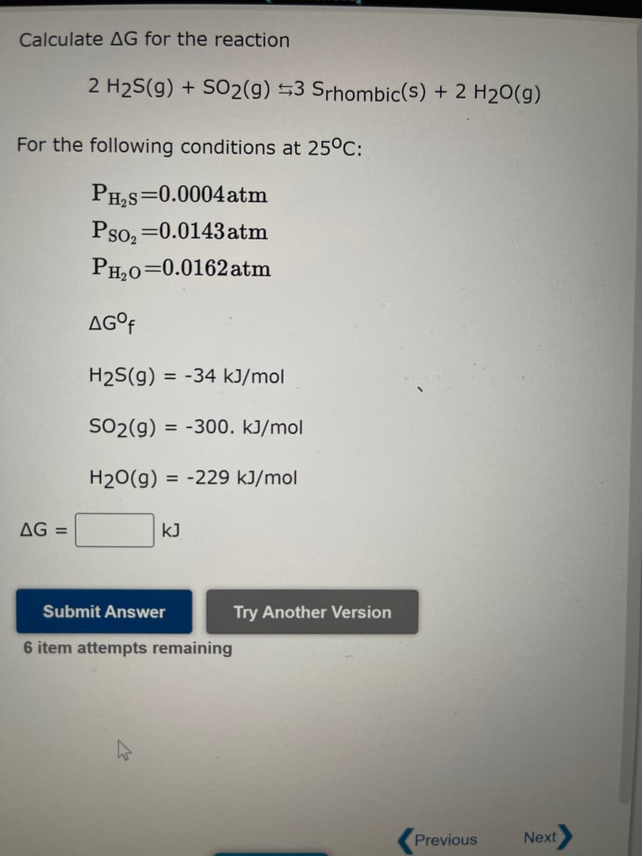 Calculate AG for the reaction
2 H₂S(g) + SO2(g) 3 Srhombic(s) + 2 H₂O(g)
For the following conditions at 25°C:
PH₂S=0.0004 atm
Pso₂=0.0143 atm
PH₂O=0.0162 atm
AG =
AGOf
H₂S(g):
SO2(g) = -300. kJ/mol
H₂O(g) = -229 kJ/mol
= -34 kJ/mol
KJ
Submit Answer
6 item attempts remaining
Try Another Version
Previous
Next