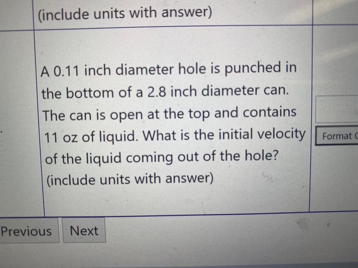 (include units with answer)
A 0.11 inch diameter hole is punched in
the bottom of a 2.8 inch diameter can.
The can is open at the top and contains
11 oz of liquid. What is the initial velocity Format C
of the liquid coming out of the hole?
(include units with answer)
Previous
Next
