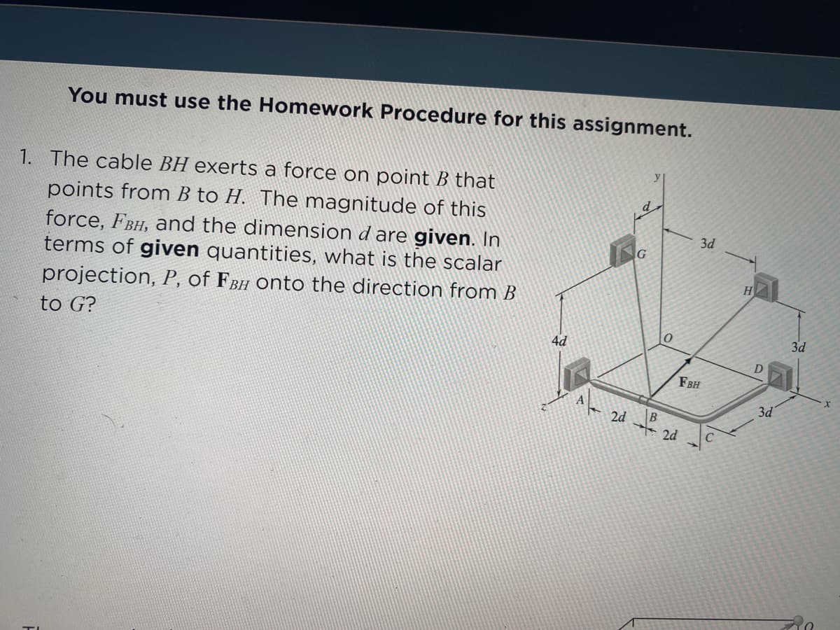 You must use the Homework Procedure for this assignment.
1. The cable BH exerts a force on point B that
points from B to H. The magnitude of this
force, FBH, and the dimension d are given. In
terms of given quantities, what is the scalar
3d
G
H
projection, P, of FBH onto the direction from B
to G?
3d
4d
FBH
A
E 2d
3d
B
2d
