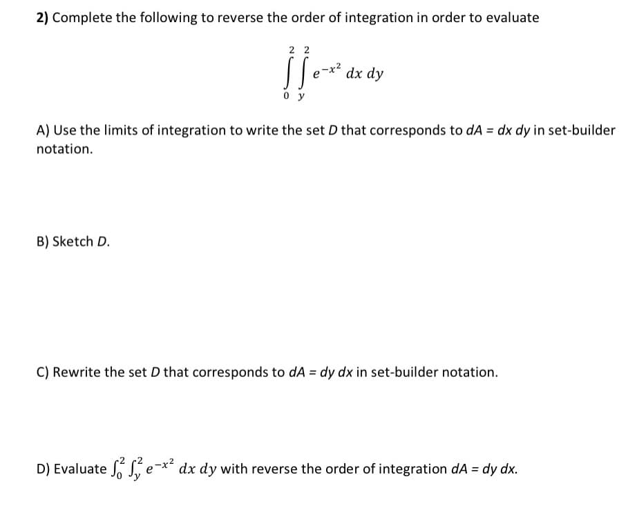 2) Complete the following to reverse the order of integration in order to evaluate
22
S ]] e-x²
oy
dx dy
A) Use the limits of integration to write the set D that corresponds to dA = dx dy in set-builder
notation.
B) Sketch D.
C) Rewrite the set D that corresponds to dA = dy dx in set-builder notation.
D) Evaluate e-x² dx dy with reverse the order of integration dA = dy dx.