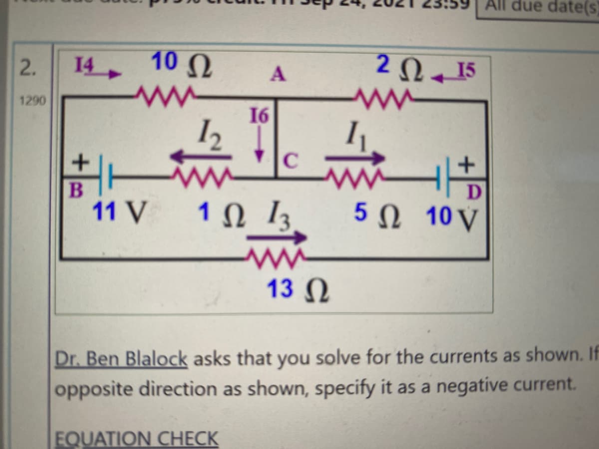 All due date(s)
10
14
2Q 15
1290
16
+
D
11 V
1 0 13
5Ω 10V
13 N
Dr. Ben Blalock asks that you solve for the currents as shown. If
opposite direction as shown, specify it as a negative current.
EQUATION CHECK
2.

