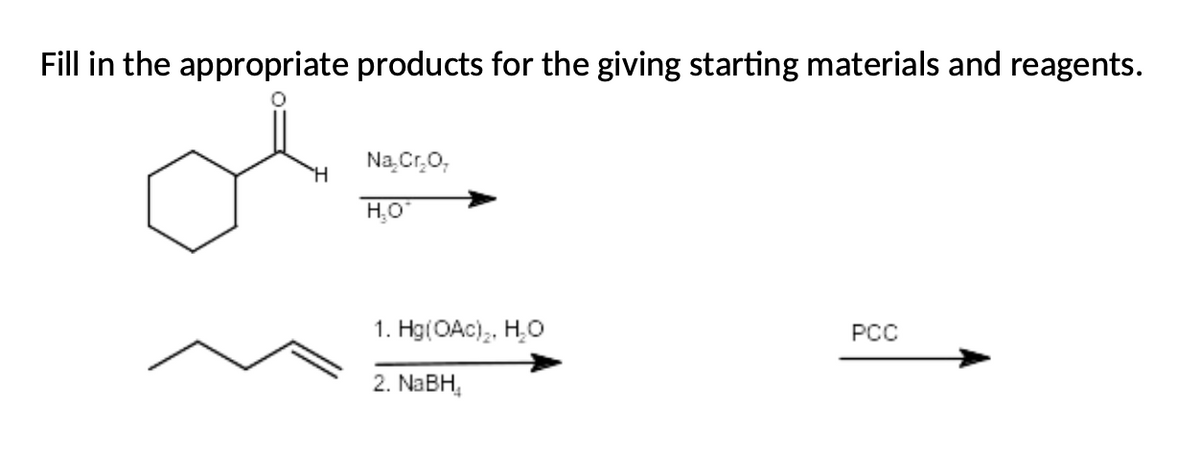 Fill in the appropriate products for the giving starting materials and reagents.
Na Cr,0,
H.O
1. Hg(OAc),, H,O
PCC
2. NABH,
