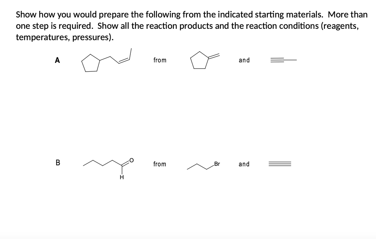Show how you would prepare the following from the indicated starting materials. More than
one step is required. Show all the reaction products and the reaction conditions (reagents,
temperatures, pressures).
A
from
and
from
Br
and
H
