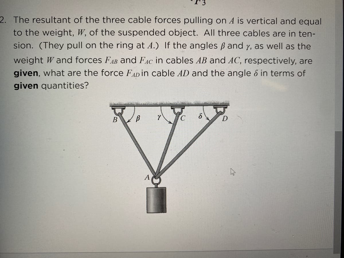 2. The resultant of the three cable forces pulling on A is vertical and equal
to the weight, W, of the suspended object. All three cables are in ten-
sion. (They pull on the ring at A.) If the angles ß and y, as well as the
weight W and forces FAB and FAc in cables AB and AC, respectively, are
given, what are the force FADİN cable AD and the angle 8 in terms of
given quantities?
B
D.
A
