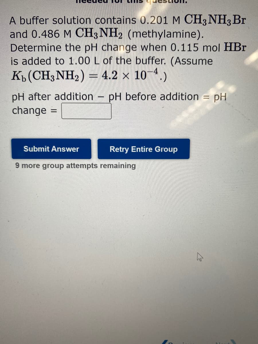 A buffer solution contains 0.201 M CH3NH3 Br
and 0.486 M CH3NH2 (methylamine).
Determine the pH change when 0.115 mol HBr
is added to 1.00 L of the buffer. (Assume
Kb (CH3NH₂) = 4.2 × 10-4.)
pH after addition
change
=
Submit Answer
-
pH before addition = pH
Retry Entire Group
9 more group attempts remaining
D