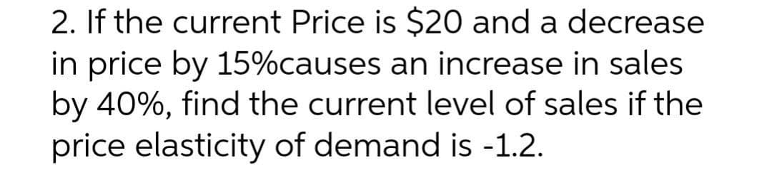2. If the current Price is $20 and a decrease
in price by 15%causes an increase in sales
by 40%, find the current level of sales if the
price elasticity of demand is -1.2.
