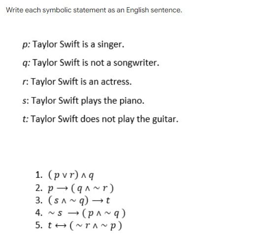 Write each symbolic statement as an English sentence.
p: Taylor Swift is a singer.
q: Taylor Swift is not a songwriter.
r: Taylor Swift is an actress.
s: Taylor Swift plays the piano.
t: Taylor Swift does not play the guitar.
1. (pvr)лg
2. p → (qA~ r)
3. (SA~ q) –t
4. ~s - (pa ~ q)
5. t+(~rA ~p)
