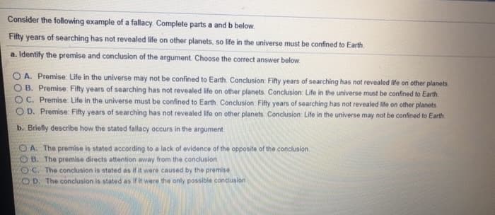 Consider the following example of a fallacy. Complete parts a and b below.
Fifty years of searching has not revealed life on other planets, so life in the universe must be confined to Earth.
a. Identify the premise and conclusion of the argument. Choose the correct answer below.
OA. Premise: Life in the universe may not be confined to Earth. Conclusion: Fifty years of searching has not revealed life on other planets.
B. Premise Fifty years of searching has not revealed life on other planets. Conclusion: Life in the universe must be confined to Earth.
OC. Premise: Life in the universe must be confined to Earth. Conclusion: Fifty years of searching has not revealed life on other planets.
OD. Premise: Fifty years of searching has not revealed life on other planets. Conclusion: Life in the universe may not be confined to Earth.
b. Briefly describe how the stated fallacy occurs in the argument
OA. The premise is stated according to a lack of evidence of the opposite of the conclusion.
OB. The premise directs attention away from the conclusion
OC. The conclusion is stated as if it were caused by the premise
OD. The conclusion is stated as if it were the only possible conclusion
