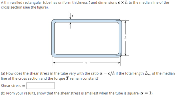 A thin-walled rectangular tube has uniform thickness t and dimensions c x h to the median line of the
cross section (see the figure).
(a) How does the shear stress in the tube vary with the ratio a = c/h if the total length Lm of the median
line of the cross section and the torque T remain constant?
Shear stress =
(b) From your results, show that the shear stress is smallest when the tube is square (a = 1).
