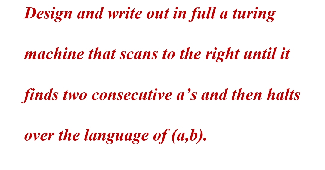 Design and write out in full a turing
machine that scans to the right until it
finds two consecutive a's and then halts
over the language of (a,b).