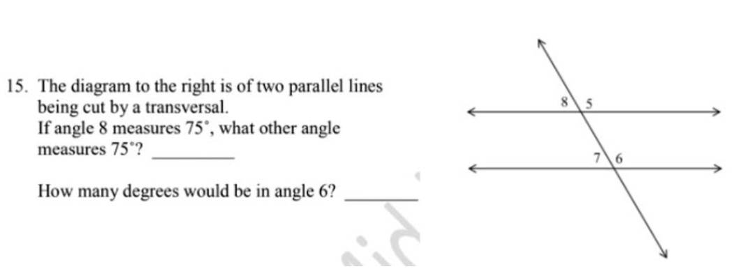 15. The diagram to the right is of two parallel lines
being cut by a transversal.
If angle 8 measures 75', what other angle
5
measures 75'?
76
How many degrees would be in angle 6?
