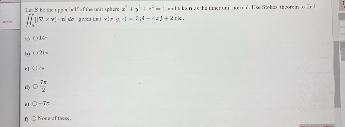 Graded
Let S be the upper half of the unit sphere x² + y² + z² = 1 and take n as the inner unit normal. Use Stokes' theorem to find
11.10
[(V x v) n] do given that v(x, y, z) = 3yi - 4xj+2 zk.
a) 14T
b) ○ 21T
c) 7 T
d) O
e)
7π
2
-7T
f) O None of these.