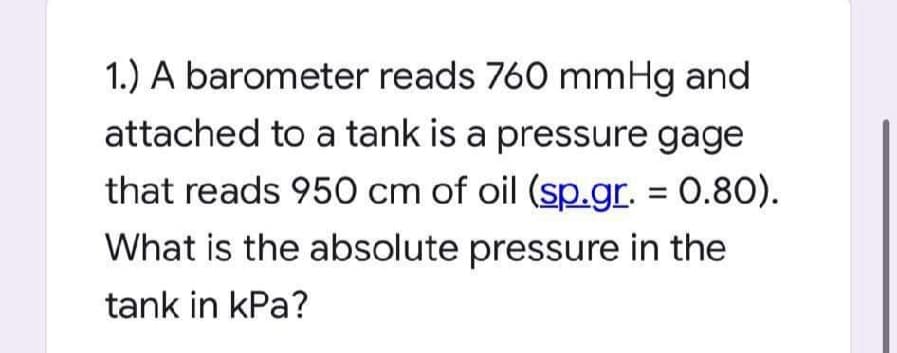 1.) A barometer reads 760 mmHg and
attached to a tank is a pressure gage
that reads 950 cm of oil (sp.gr. = 0.80).
What is the absolute pressure in the
tank in kPa?