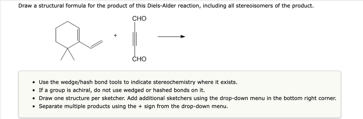 Draw a structural formula for the product of this Diels-Alder reaction, including all stereoisomers of the product.
8.1-
CHO
CHO
• Use the wedge/hash bond tools to indicate stereochemistry where it exists.
●
If a group is achiral, do not use wedged or hashed bonds on it.
• Draw one structure per sketcher. Add additional sketchers using the drop-down menu in the bottom right corner.
• Separate multiple products using the + sign from the drop-down menu.