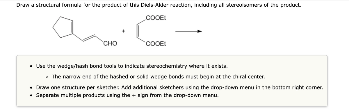 Draw a structural formula for the product of this Diels-Alder reaction, including all stereoisomers of the product.
COOEt
CHO
●
COOEt
Use the wedge/hash bond tools to indicate stereochemistry where it exists.
o The narrow end of the hashed or solid wedge bonds must begin at the chiral center.
• Draw one structure per sketcher. Add additional sketchers using the drop-down menu in the bottom right corner.
• Separate multiple products using the + sign from the drop-down menu.