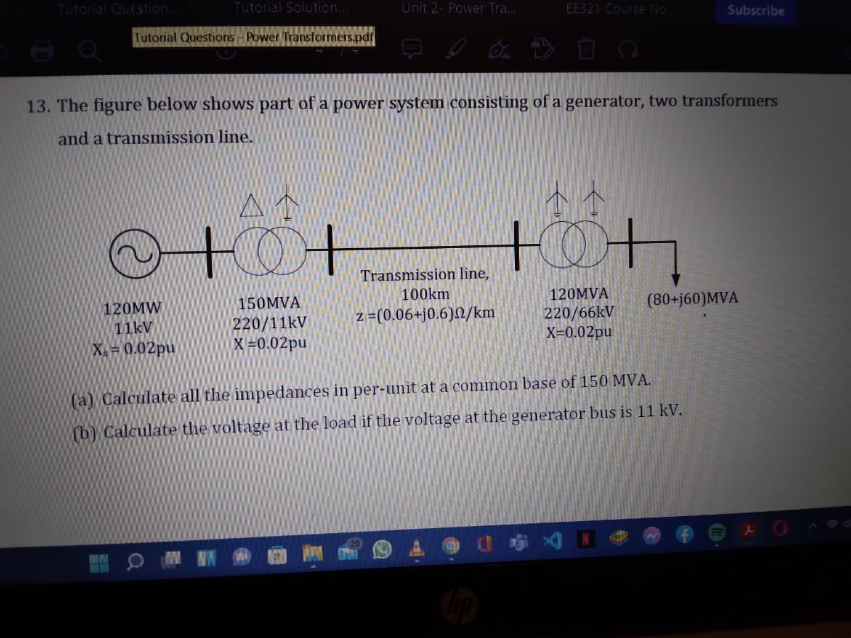 Tutorial Qut stion.
Tutorial Solution.
Unit 2- Power Tra...
EE321 Course No.
Subscribe
Tutorial Questions - Power Transformers.pdf
13. The figure below shows part of a power system consisting of a generator, two transformers
and a transmission line.
Transmission line,
150MVA
100km
120MVA
(80+j60)MVA
120MW
11kV
220/66kV
X=0.02pu
z =(0.06+j0.6)/km
220/11kV
X =0.02pu
X= 0.02pu
(a) Calculate all the impedances in per-unit at a common base of 150 MVA.
(b) Calculate the voltage at the load if the voltage at the generator bus is 11 kV.
