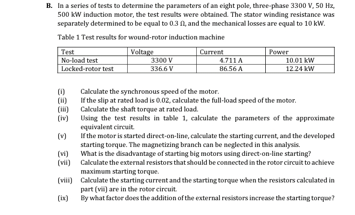 B. In a series of tests to determine the parameters of an eight pole, three-phase 3300 V, 50 Hz,
500 kW induction motor, the test results were obtained. The stator winding resistance was
separately determined to be equal to 0.3 N, and the mechanical losses are equal to 10 kW.
Table 1 Test results for wound-rotor induction machine
Test
Voltage
3300 V
336.6 V
Current
Power
No-load test
4.711 A
10.01 kW
Locked-rotor test
86.56 A
12.24 kW
(i)
(ii)
(iii)
(iv)
Calculate the synchronous speed of the motor.
If the slip at rated load is 0.02, calculate the full-load speed of the motor.
Calculate the shaft torque at rated load.
Using the test results in table 1, calculate the parameters of the approximate
equivalent circuit.
If the motor is started direct-on-line, calculate the starting current, and the developed
starting torque. The magnetizing branch can be neglected in this analysis.
What is the disadvantage of starting big motors using direct-on-line starting?
(v)
(vi)
(vii) Calculate the external resistors that should be connected in the rotor circuit to achieve
maximum starting torque.
(viii) Calculate the starting current and the starting torque when the resistors calculated in
part (vii) are in the rotor circuit.
By what factor does the addition of the external resistors increase the starting torque?
(ix)
