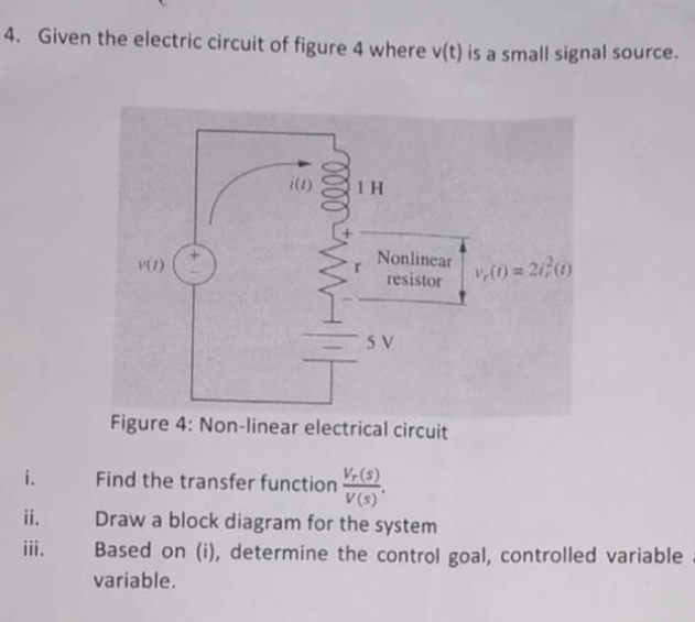 4. Given the electric circuit of figure 4 where v(t) is a small signal source.
i(n)
1 H
Nonlinear
resistor
v,0 = 210)
5 V
Figure 4: Non-linear electrical circuit
i.
V-(s)
Find the transfer function
V(s)*
Draw a block diagram for the system
ii.
iii.
Based on (i), determine the control goal, controlled variable
variable.
