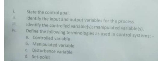State the control goal.
Identify the input and output variables for the process.
Identify the controlled variable(s); manipulated variable(s).
iv.
lii.
Define the following terminologies as used in control systems: -
a. Controlled variable
b. Manipulated variable
c. Disturbance variable
d. Set-point
