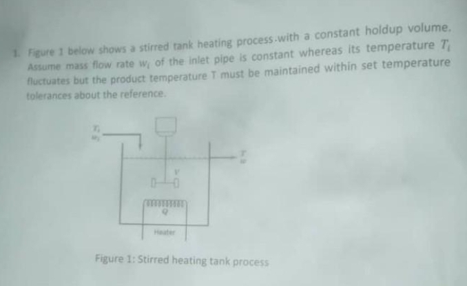 1. Figure 1 below shows a stirred tank heating process-with a constant holdup volume.
Assume mass flow rate w, of the inlet pipe is constant whereas its temperature T
fluctuates but the product temperature T must be maintained within set temperature
tolerances about the reference.
Heater
Figure 1: Stirred heating tank process
