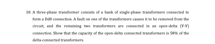 10. A three-phase transformer consists of a bank of single-phase transformers connected to
form a Dd0 connection. A fault on one of the transformers causes it to be removed from the
circuit, and the remaining two transformers are connected in an open-delta (V-V)
connection. Show that the capacity of the open-delta connected transformers is 58% of the
delta-connected transformers.
