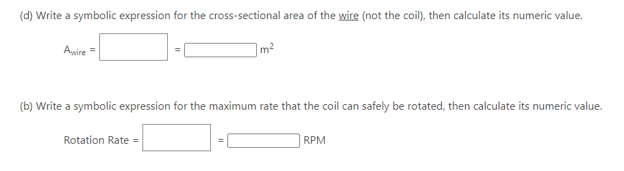 (d) Write a symbolic expression for the cross-sectional area of the wire (not the coil), then calculate its numeric value.
Awire =
(b) Write a symbolic expression for the maximum rate that the coil can safely be rotated, then calculate its numeric value.
Rotation Rate =
m²
||
RPM