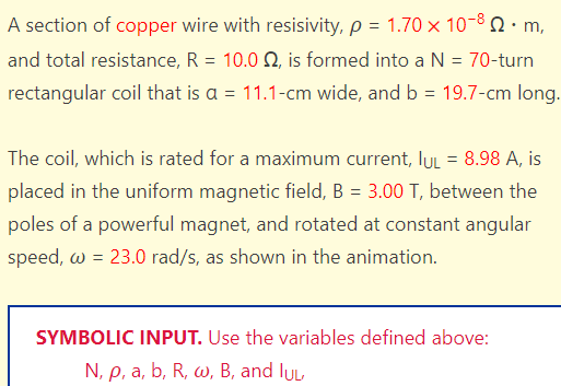 A section of copper wire with resisivity, p = 1.70 × 10-8 • m,
and total resistance, R = 10.0 2, is formed into a N = 70-turn
rectangular coil that is a = 11.1-cm wide, and b = 19.7-cm long.
=
8.98 A, is
The coil, which is rated for a maximum current, IUL
placed in the uniform magnetic field, B = 3.00 T, between the
poles of a powerful magnet, and rotated at constant angular
speed, w = 23.0 rad/s, as shown in the animation.
SYMBOLIC INPUT. Use the variables defined above:
N, p, a, b, R, w, B, and lu