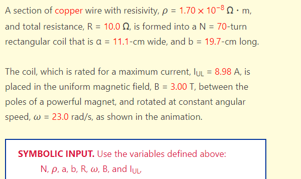 A section of copper wire with resisivity, p = 1.70 x 10-8. m,
and total resistance, R = 10.0 2, is formed into a N = 70-turn
rectangular coil that is a = 11.1-cm wide, and b = 19.7-cm long.
The coil, which is rated for a maximum current, lUL = 8.98 A, is
placed in the uniform magnetic field, B = 3.00 T, between the
poles of a powerful magnet, and rotated at constant angular
speed, w = 23.0 rad/s, as shown in the animation.
SYMBOLIC INPUT. Use the variables defined above:
N, p, a, b, R, w, B, and lu