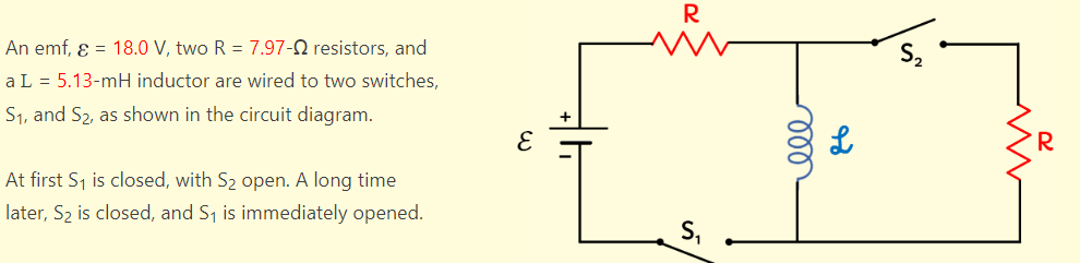 An emf, ε = 18.0 V, two R = 7.97-02 resistors, and
a L = 5.13-mH inductor are wired to two switches,
S₁, and S₂, as shown in the circuit diagram.
At first S₁ is closed, with S₂ open. A long time
later, S₂ is closed, and S₁ is immediately opened.
E
R
000
ہو
www
R