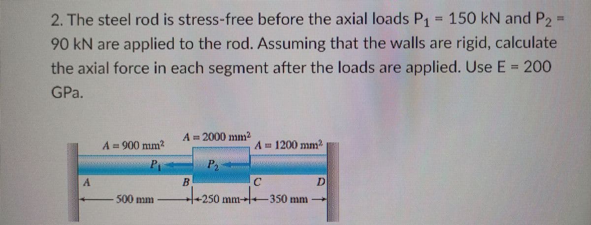 2. The steel rod is stress-free before the axial loads P, = 150 kN and P,
90 kN are applied to the rod. Assuming that the walls are rigid, calculate
the axial force in each segment after the loads are applied. Use E = 200
GPa.
A=D2000 mm2
A D900 mm2
A=D1200 mm2
B.
C.
D.
500 mm
+250mm-+-350mm
