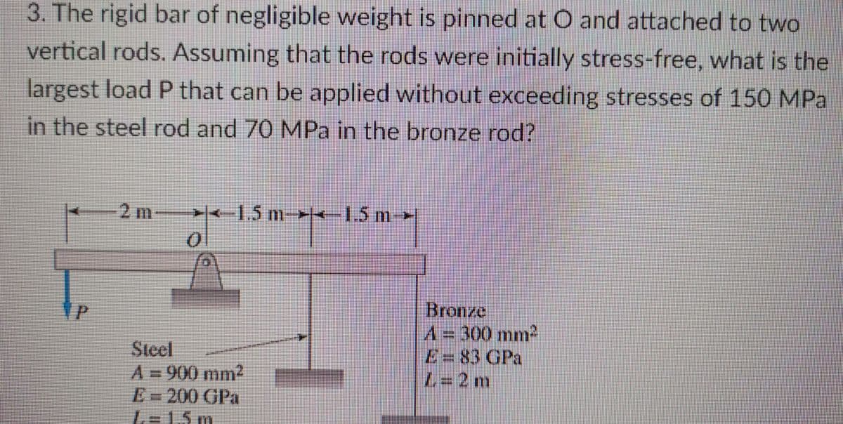3. The rigid bar of negligible weight is pinned at O and attached to two
vertical rods. Assuming that the rods were initially stress-free, what is the
largest load P that can be applied without exceeding stresses of 150 MPa
in the steel rod and 70 MPa in the bronze rod?
2 m
-- -1.5 m-
1.5 m
10
Steel
A=900 mm2
E=200 GPa
L=15 m
Bronze
A=300 mm2
E= 83 GPa
L3D2 m
