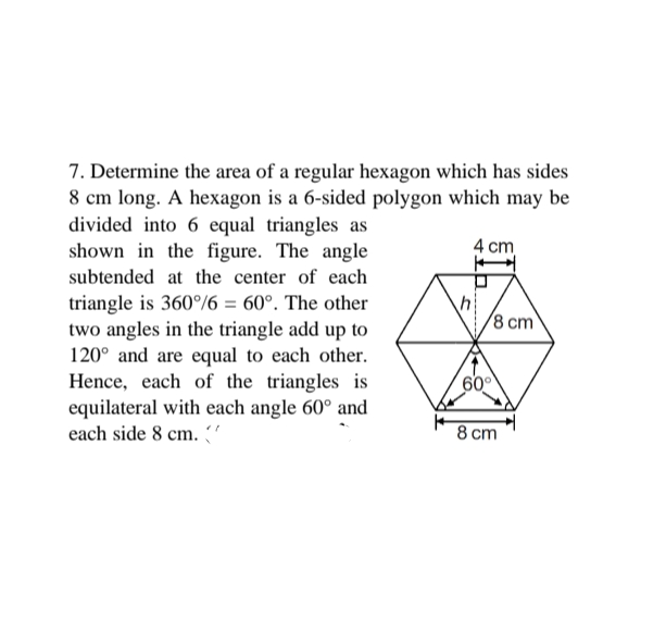 7. Determine the area of a regular hexagon which has sides
8 cm long. A hexagon is a 6-sided polygon which may be
divided into 6 equal triangles as
shown in the figure. The angle
4 cm
subtended at the center of each
triangle is 360%6 = 60°. The other
two angles in the triangle add up to
120° and are equal to each other.
Hence, each of the triangles is
equilateral with each angle 60° and
each side 8 cm. "
8 cm
60
8 ст
