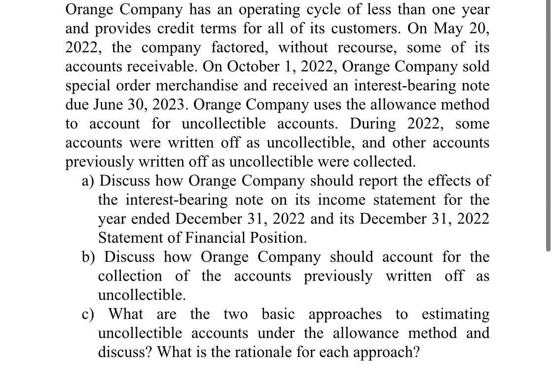 Orange Company has an operating cycle of less than one year
and provides credit terms for all of its customers. On May 20,
2022, the company factored, without recourse, some of its
accounts receivable. On October 1, 2022, Orange Company sold
special order merchandise and received an interest-bearing note
due June 30, 2023. Orange Company uses the allowance method
to account for uncollectible accounts. During 2022, some
accounts were written off as uncollectible, and other accounts
previously written off as uncollectible were collected.
a) Discuss how Orange Company should report the effects of
the interest-bearing note on its income statement for the
year ended December 31, 2022 and its December 31, 2022
Statement of Financial Position.
b) Discuss how Orange Company should account for the
collection of the accounts previously written off as
uncollectible.
c) What are the two basic approaches to estimating
uncollectible accounts under the allowance method and
discuss? What is the rationale for each approach?