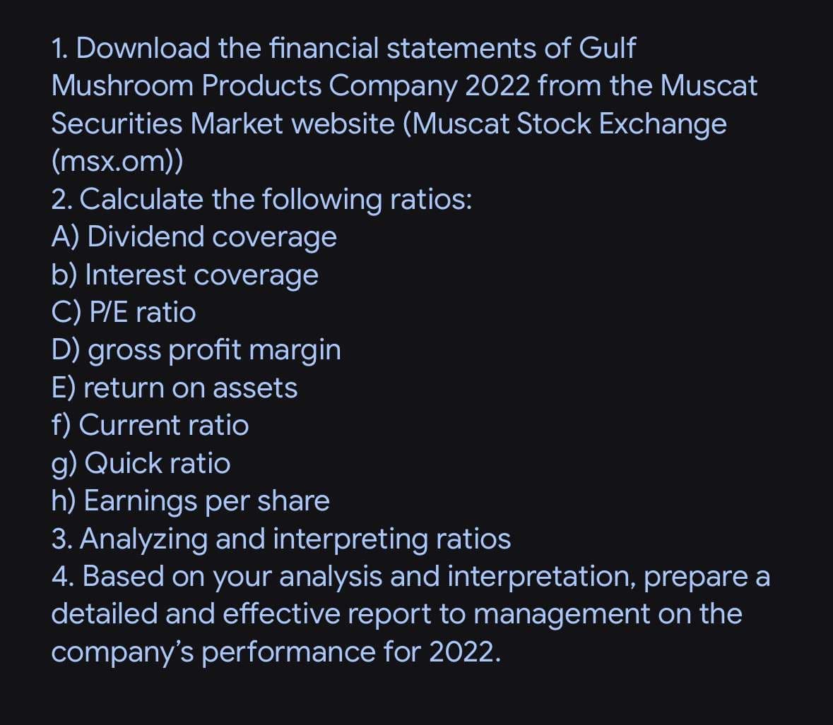 1. Download the financial statements of Gulf
Mushroom Products Company 2022 from the Muscat
Securities Market website (Muscat Stock Exchange
(msx.om))
2. Calculate the following ratios:
A) Dividend coverage
b) Interest coverage
C) P/E ratio
D) gross profit margin
E) return on assets
f) Current ratio
g) Quick ratio
h) Earnings per share
3. Analyzing and interpreting ratios
4. Based on your analysis and interpretation, prepare a
detailed and effective report to management on the
company's performance for 2022.