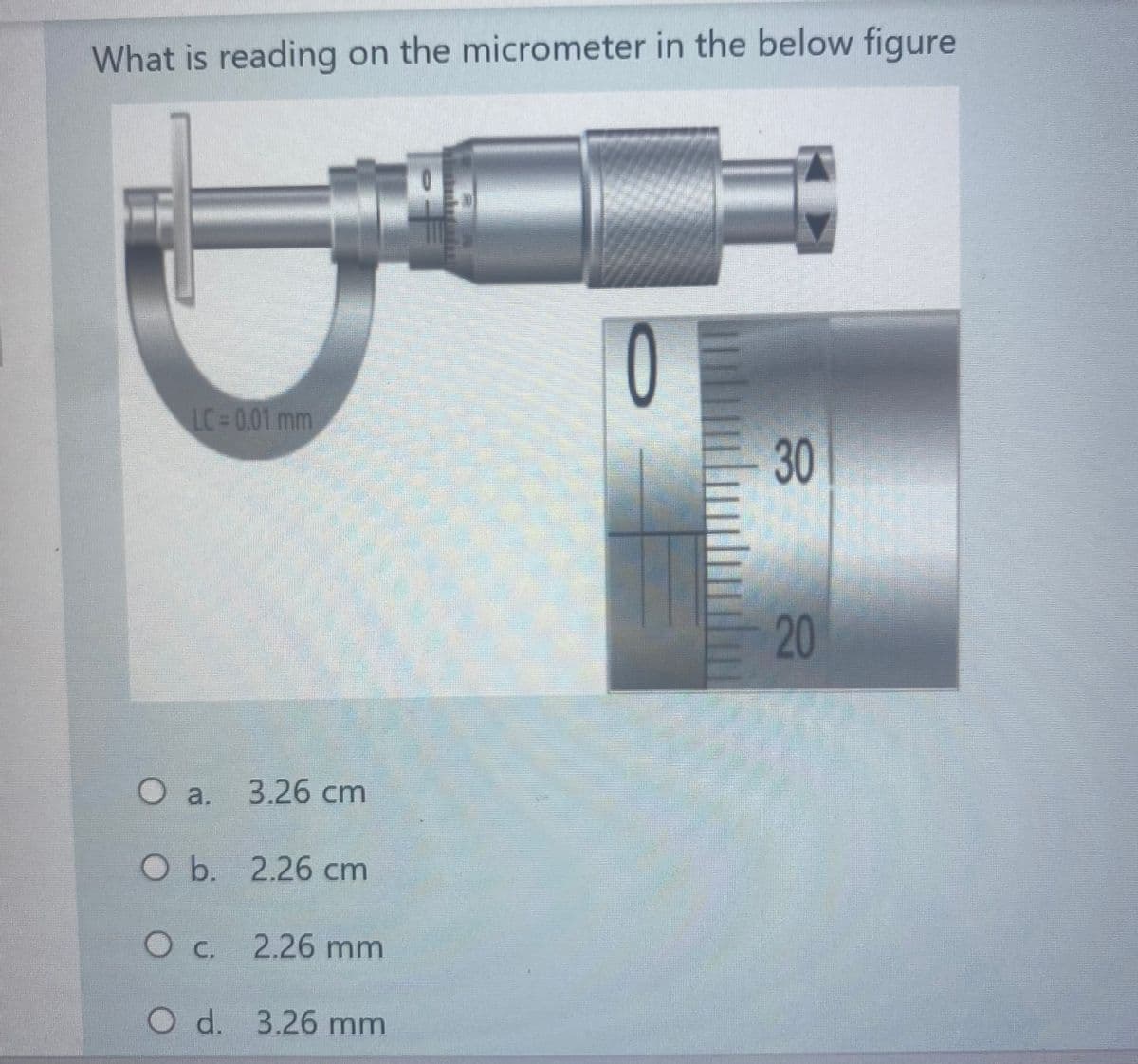What is reading on the micrometer in the below figure
0
LC 0.01 mm
30
20
Oa.
Oa. 3.26 cm
O b. 2.26 cm
Oc.
2.26 mm
O d. 3.26 mm

