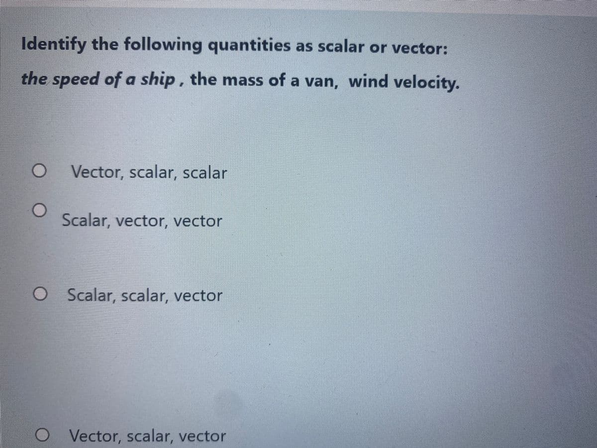 Identify the following quantities as scalar or vector:
the speed of a ship, the mass of a van, wind velocity.
Vector, scalar, scalar
Scalar, vector, vector
Scalar, scalar, vector
Vector, scalar, vector
