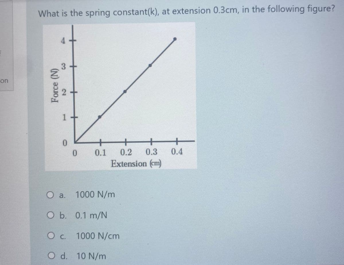What is the spring constant(k), at extension 0.3cm, in the following figure?
4.
on
1+
+
0.3
+
0.4
+
+
* 0.1
0.2
Extension (cm)
O a.
1000 N/m
Ob. 0.1 m/N
1000 N/cm
O C.
O d. 10 N/m
+
2)
Force (N)
