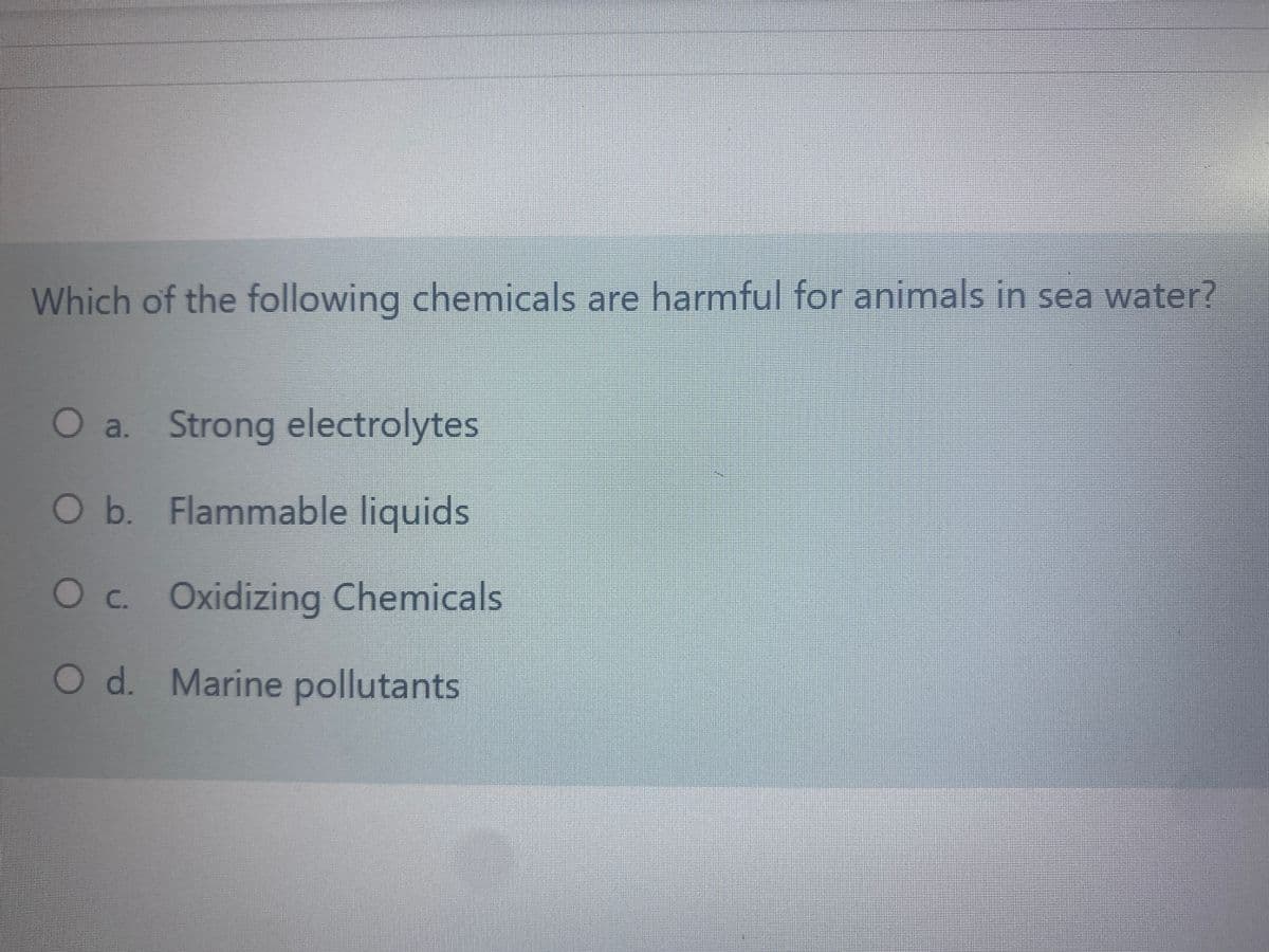 Which of the following chemicals are harmful for animals in sea water?
O a. Strong electrolytes
Ob. Flammable liquids
Oc. Oxidizing Chemicals
O d. Marine pollutants

