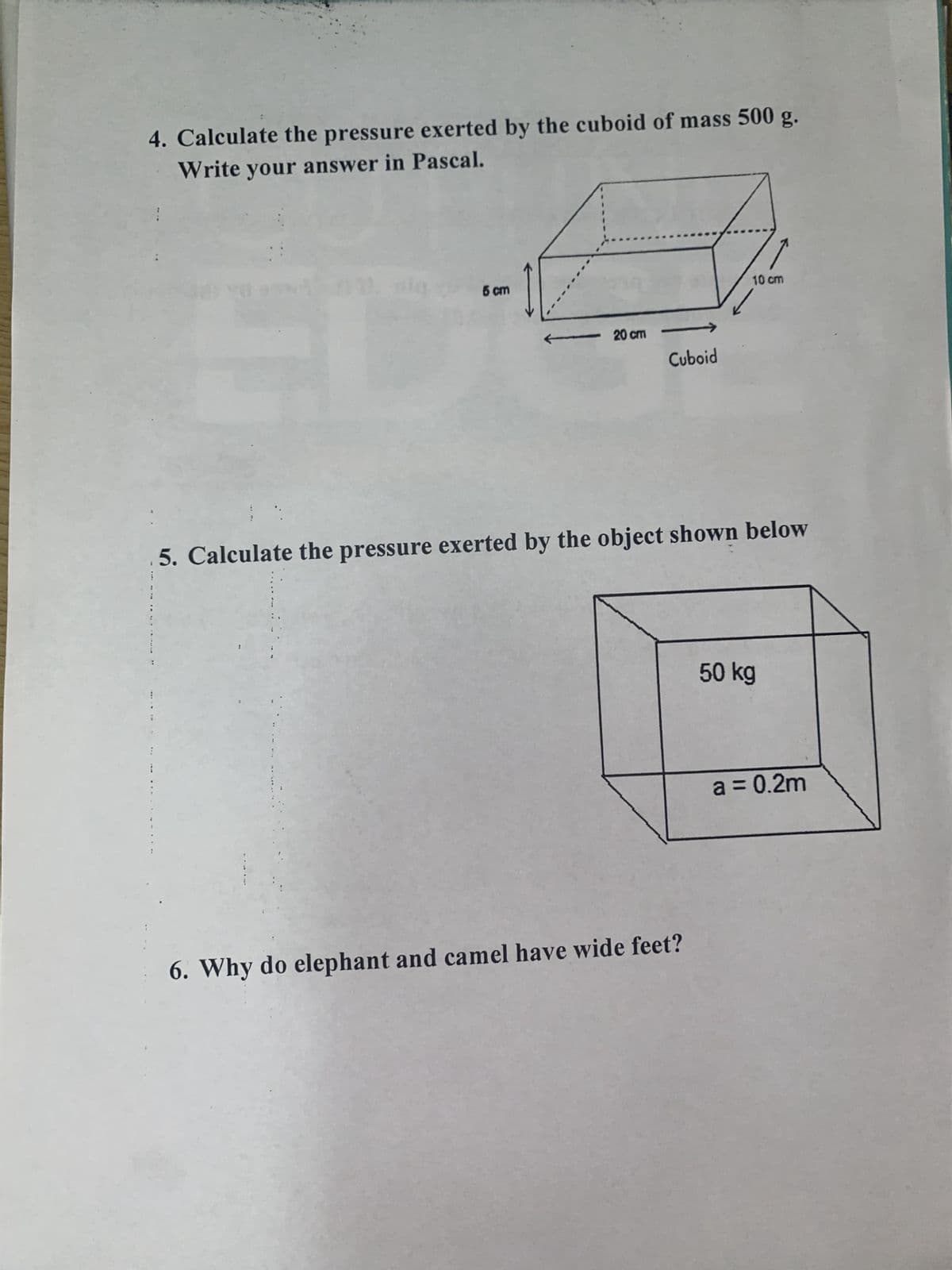 4. Calculate the pressure exerted by the cuboid of mass 500 g.
Write your answer in Pascal.
ED
5 cm
20 cm
Cuboid
10 cm
5. Calculate the pressure exerted by the object shown below
6. Why do elephant and camel have wide feet?
50 kg
a = 0.2m